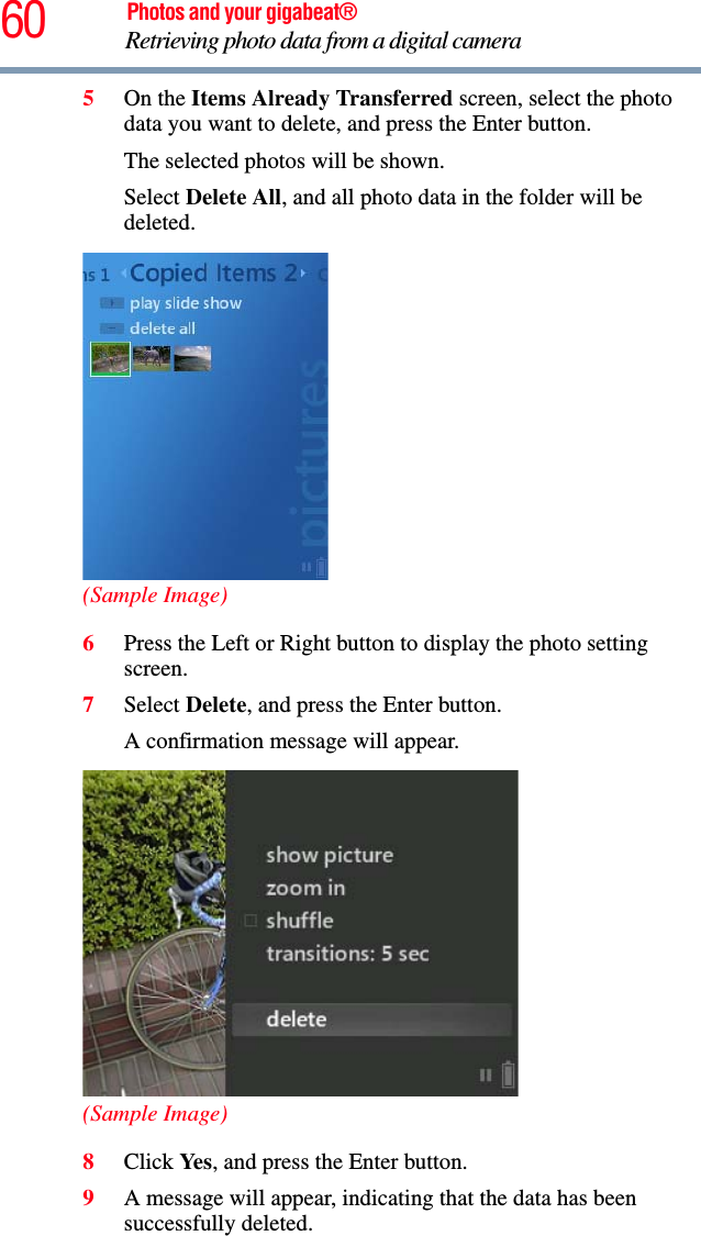 60 Photos and your gigabeat®Retrieving photo data from a digital camera 5On the Items Already Transferred screen, select the photo data you want to delete, and press the Enter button.The selected photos will be shown. Select Delete All, and all photo data in the folder will be deleted. (Sample Image)6Press the Left or Right button to display the photo setting screen.7Select Delete, and press the Enter button.A confirmation message will appear. (Sample Image)8Click Ye s , and press the Enter button.9A message will appear, indicating that the data has been successfully deleted. 