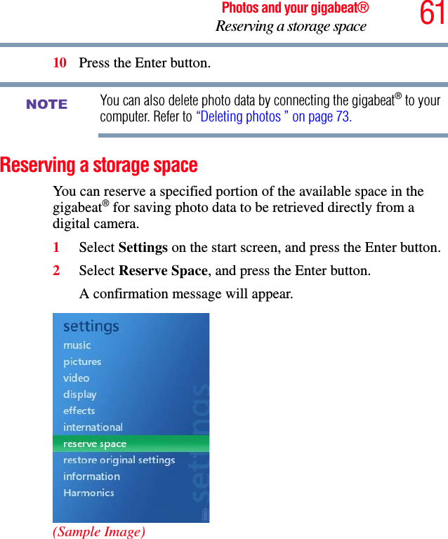 61Photos and your gigabeat®Reserving a storage space 10 Press the Enter button.You can also delete photo data by connecting the gigabeat® to your computer. Refer to “Deleting photos ” on page 73.Reserving a storage space You can reserve a specified portion of the available space in the gigabeat® for saving photo data to be retrieved directly from a digital camera. 1Select Settings on the start screen, and press the Enter button.2Select Reserve Space, and press the Enter button.A confirmation message will appear. (Sample Image)NOTE