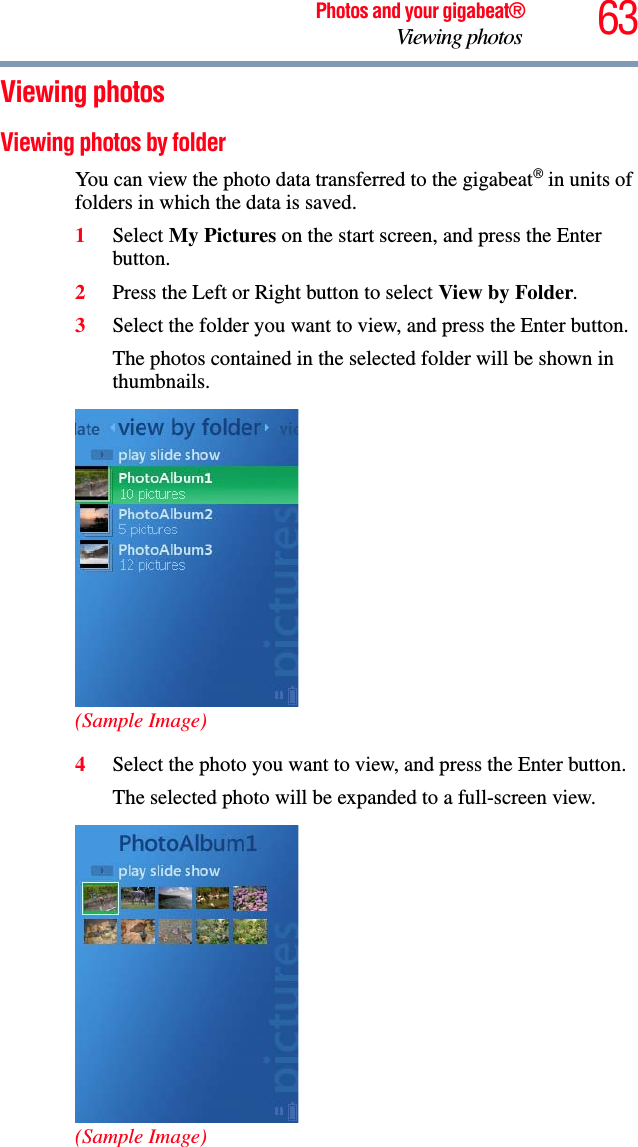 63Photos and your gigabeat®Viewing photos Viewing photos Viewing photos by folder You can view the photo data transferred to the gigabeat® in units of folders in which the data is saved.1Select My Pictures on the start screen, and press the Enter button. 2Press the Left or Right button to select View by Folder.3Select the folder you want to view, and press the Enter button.The photos contained in the selected folder will be shown in thumbnails. (Sample Image)4Select the photo you want to view, and press the Enter button.The selected photo will be expanded to a full-screen view.(Sample Image)