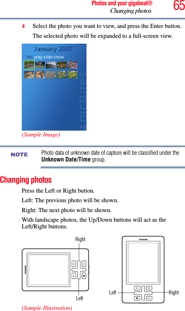 65Photos and your gigabeat®Changing photos 4Select the photo you want to view, and press the Enter button.The selected photo will be expanded to a full-screen view.(Sample Image)Photo data of unknown date of capture will be classified under the Unknown Date/Time group. Changing photos Press the Left or Right button. Left: The previous photo will be shown. Right: The next photo will be shown. With landscape photos, the Up/Down buttons will act as the Left/Right buttons. (Sample Illustration)NOTERightLeftRightLeft