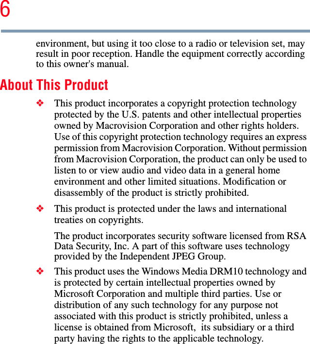 6environment, but using it too close to a radio or television set, may result in poor reception. Handle the equipment correctly according to this owner&apos;s manual. About This Product ❖This product incorporates a copyright protection technology protected by the U.S. patents and other intellectual properties owned by Macrovision Corporation and other rights holders. Use of this copyright protection technology requires an express permission from Macrovision Corporation. Without permission from Macrovision Corporation, the product can only be used to listen to or view audio and video data in a general home environment and other limited situations. Modification or disassembly of the product is strictly prohibited. ❖This product is protected under the laws and international treaties on copyrights. The product incorporates security software licensed from RSA Data Security, Inc. A part of this software uses technology provided by the Independent JPEG Group. ❖This product uses the Windows Media DRM10 technology and is protected by certain intellectual properties owned by Microsoft Corporation and multiple third parties. Use or distribution of any such technology for any purpose not associated with this product is strictly prohibited, unless a license is obtained from Microsoft,  its subsidiary or a third party having the rights to the applicable technology. 