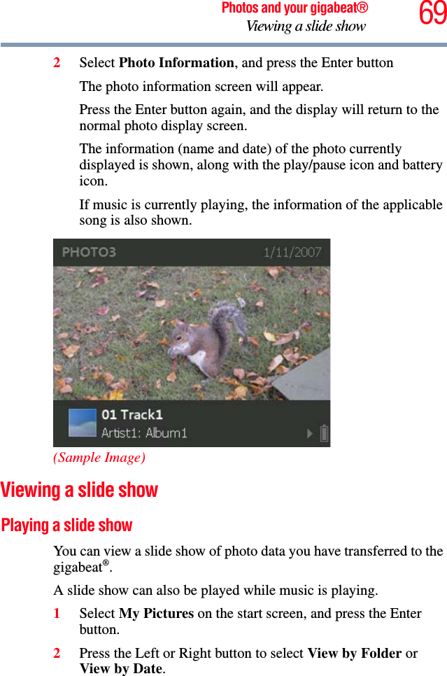 69Photos and your gigabeat®Viewing a slide show 2Select Photo Information, and press the Enter buttonThe photo information screen will appear. Press the Enter button again, and the display will return to the normal photo display screen. The information (name and date) of the photo currently displayed is shown, along with the play/pause icon and battery icon. If music is currently playing, the information of the applicable song is also shown. (Sample Image)Viewing a slide show Playing a slide show You can view a slide show of photo data you have transferred to the gigabeat®.A slide show can also be played while music is playing. 1Select My Pictures on the start screen, and press the Enter button. 2Press the Left or Right button to select View by Folder or View by Date.