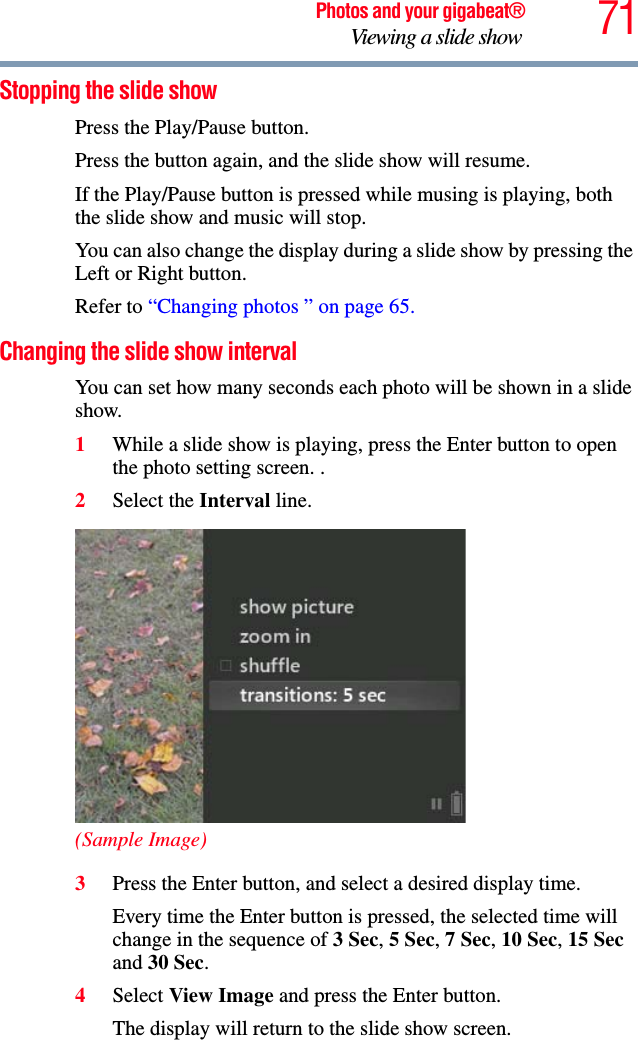 71Photos and your gigabeat®Viewing a slide show Stopping the slide show Press the Play/Pause button. Press the button again, and the slide show will resume. If the Play/Pause button is pressed while musing is playing, both the slide show and music will stop. You can also change the display during a slide show by pressing the Left or Right button. Refer to “Changing photos ” on page 65.Changing the slide show interval You can set how many seconds each photo will be shown in a slide show. 1While a slide show is playing, press the Enter button to open the photo setting screen. . 2Select the Interval line. (Sample Image)3Press the Enter button, and select a desired display time.Every time the Enter button is pressed, the selected time will change in the sequence of 3 Sec,5 Sec,7 Sec,10 Sec,15 Secand 30 Sec.4Select View Image and press the Enter button.The display will return to the slide show screen. 