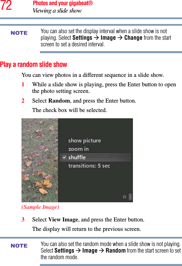 72 Photos and your gigabeat®Viewing a slide show You can also set the display interval when a slide show is not playing. Select Settings ÆImage ÆChange from the start screen to set a desired interval.Play a random slide showYou can view photos in a different sequence in a slide show.1While a slide show is playing, press the Enter button to open the photo setting screen. 2Select Random, and press the Enter button.The check box will be selected. (Sample Image)3Select View Image, and press the Enter button.The display will return to the previous screen.You can also set the random mode when a slide show is not playing. Select Settings ÆImage ÆRandom from the start screen to set the random mode. NOTENOTE