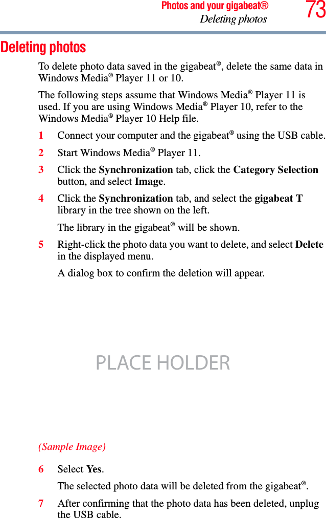 73Photos and your gigabeat®Deleting photos Deleting photos To delete photo data saved in the gigabeat®, delete the same data in Windows Media® Player 11 or 10. The following steps assume that Windows Media® Player 11 is used. If you are using Windows Media® Player 10, refer to the Windows Media® Player 10 Help file.1Connect your computer and the gigabeat® using the USB cable.2Start Windows Media® Player 11. 3Click the Synchronization tab, click the Category Selectionbutton, and select Image.4Click the Synchronization tab, and select the gigabeat Tlibrary in the tree shown on the left. The library in the gigabeat® will be shown. 5Right-click the photo data you want to delete, and select Deletein the displayed menu. A dialog box to confirm the deletion will appear. (Sample Image)6Select Ye s .The selected photo data will be deleted from the gigabeat®.7After confirming that the photo data has been deleted, unplug the USB cable. PLACE HOLDER
