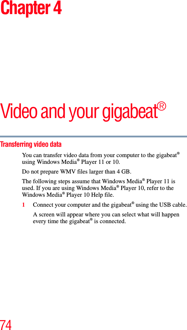 74Chapter 4Video and your gigabeat®Transferring video data You can transfer video data from your computer to the gigabeat®using Windows Media® Player 11 or 10. Do not prepare WMV files larger than 4 GB. The following steps assume that Windows Media® Player 11 is used. If you are using Windows Media® Player 10, refer to the Windows Media® Player 10 Help file.1Connect your computer and the gigabeat® using the USB cable.A screen will appear where you can select what will happen every time the gigabeat® is connected. 