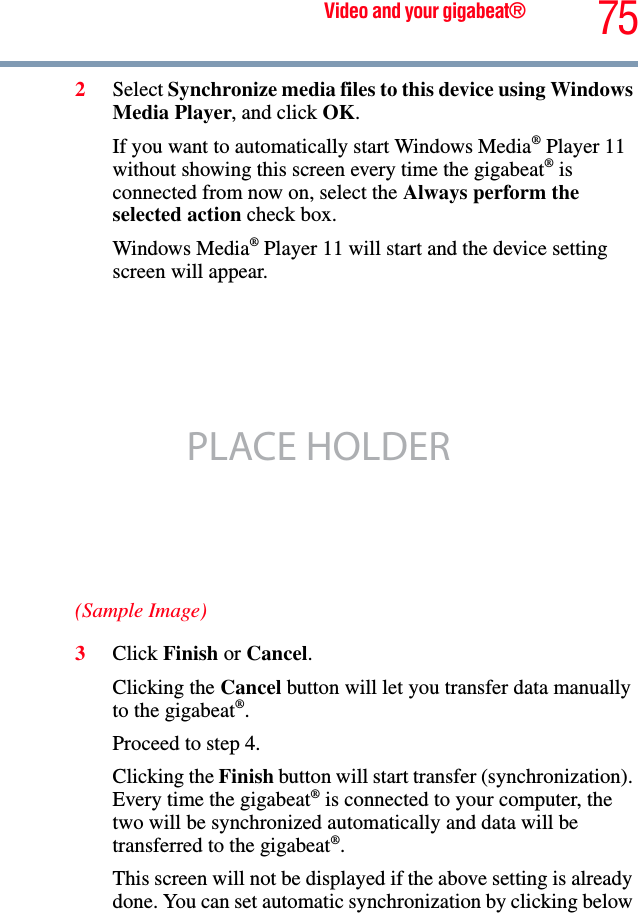 75Video and your gigabeat®2Select Synchronize media files to this device using Windows Media Player, and click OK.If you want to automatically start Windows Media® Player 11 without showing this screen every time the gigabeat® is connected from now on, select the Always perform the selected action check box. Windows Media® Player 11 will start and the device setting screen will appear. (Sample Image)3Click Finish or Cancel.Clicking the Cancel button will let you transfer data manually to the gigabeat®.Proceed to step 4.Clicking the Finish button will start transfer (synchronization). Every time the gigabeat® is connected to your computer, the two will be synchronized automatically and data will be transferred to the gigabeat®.This screen will not be displayed if the above setting is already done. You can set automatic synchronization by clicking below PLACE HOLDER