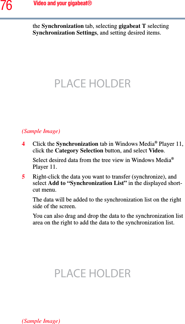 76 Video and your gigabeat®the Synchronization tab, selecting gigabeat T selecting Synchronization Settings, and setting desired items. (Sample Image)4Click the Synchronization tab in Windows Media® Player 11, click the Category Selection button, and select Video.Select desired data from the tree view in Windows Media®Player 11. 5Right-click the data you want to transfer (synchronize), and select Add to “Synchronization List” in the displayed short-cut menu. The data will be added to the synchronization list on the right side of the screen. You can also drag and drop the data to the synchronization list area on the right to add the data to the synchronization list.(Sample Image)PLACE HOLDERPLACE HOLDER