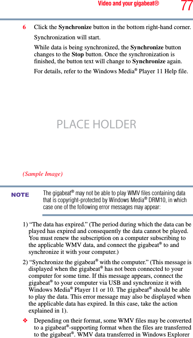 77Video and your gigabeat®6Click the Synchronize button in the bottom right-hand corner. Synchronization will start. While data is being synchronized, the Synchronize button changes to the Stop button. Once the synchronization is finished, the button text will change to Synchronize again. For details, refer to the Windows Media® Player 11 Help file.(Sample Image)The gigabeat® may not be able to play WMV files containing data that is copyright-protected by Windows Media® DRM10, in which case one of the following error messages may appear: 1) “The data has expired.” (The period during which the data can be played has expired and consequently the data cannot be played. You must renew the subscription on a computer subscribing to the applicable WMV data, and connect the gigabeat® to and synchronize it with your computer.) 2) “Synchronize the gigabeat® with the computer.” (This message is displayed when the gigabeat® has not been connected to your computer for some time. If this message appears, connect the gigabeat® to your computer via USB and synchronize it with Windows Media® Player 11 or 10. The gigabeat® should be able to play the data. This error message may also be displayed when the applicable data has expired. In this case, take the action explained in 1).❖Depending on their format, some WMV files may be converted to a gigabeat®-supporting format when the files are transferred to the gigabeat®. WMV data transferred in Windows Explorer PLACE HOLDERNOTE