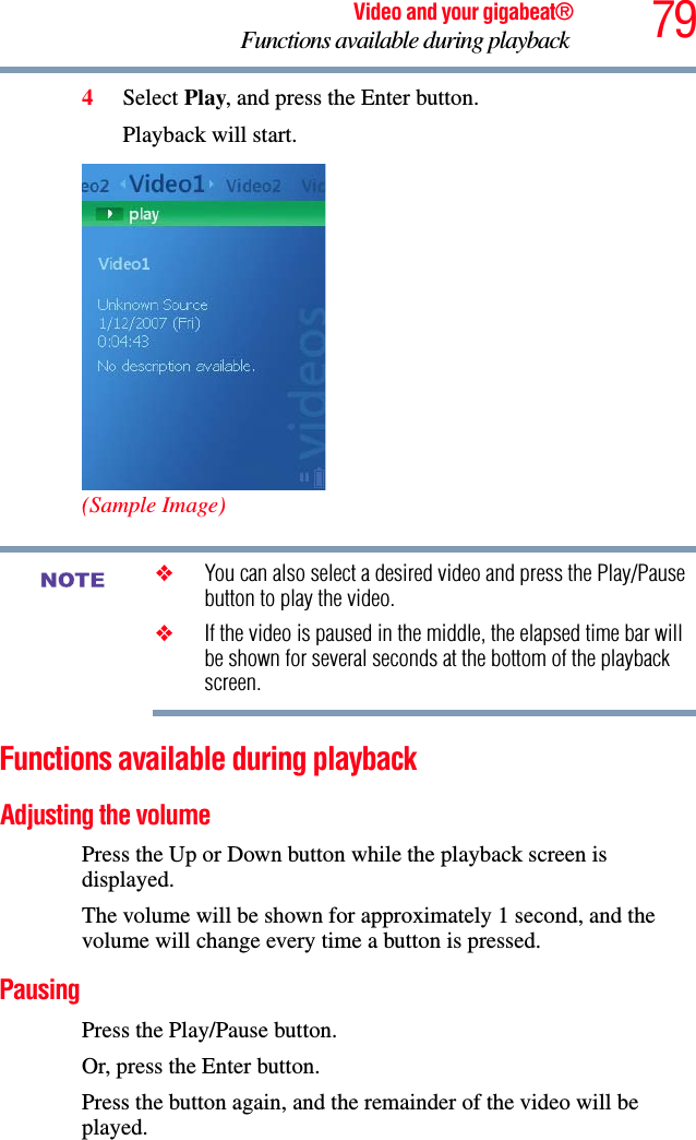 79Video and your gigabeat®Functions available during playback 4Select Play, and press the Enter button.Playback will start. (Sample Image)❖You can also select a desired video and press the Play/Pause button to play the video.❖If the video is paused in the middle, the elapsed time bar will be shown for several seconds at the bottom of the playback screen.Functions available during playback Adjusting the volume Press the Up or Down button while the playback screen is displayed. The volume will be shown for approximately 1 second, and the volume will change every time a button is pressed. PausingPress the Play/Pause button. Or, press the Enter button.Press the button again, and the remainder of the video will be played.NOTE