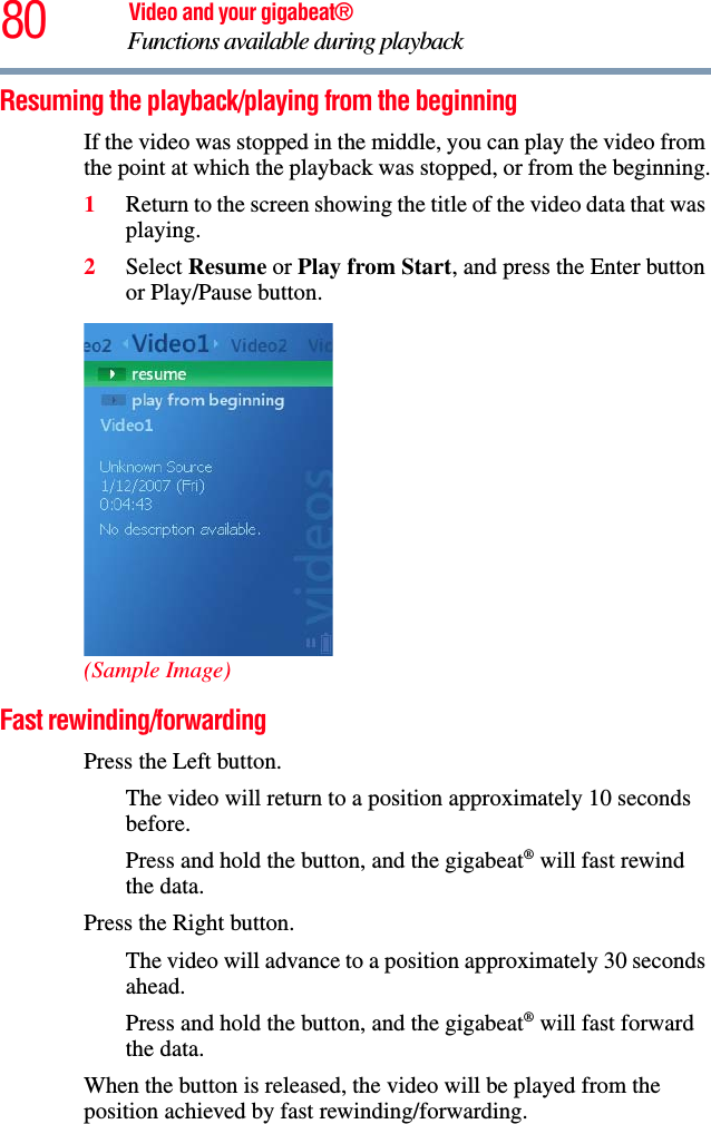 80 Video and your gigabeat®Functions available during playback Resuming the playback/playing from the beginningIf the video was stopped in the middle, you can play the video from the point at which the playback was stopped, or from the beginning.1Return to the screen showing the title of the video data that was playing.2Select Resume or Play from Start, and press the Enter button or Play/Pause button. (Sample Image)Fast rewinding/forwardingPress the Left button.The video will return to a position approximately 10 seconds before.Press and hold the button, and the gigabeat® will fast rewind the data.Press the Right button.The video will advance to a position approximately 30 seconds ahead.Press and hold the button, and the gigabeat® will fast forward the data.When the button is released, the video will be played from the position achieved by fast rewinding/forwarding. 