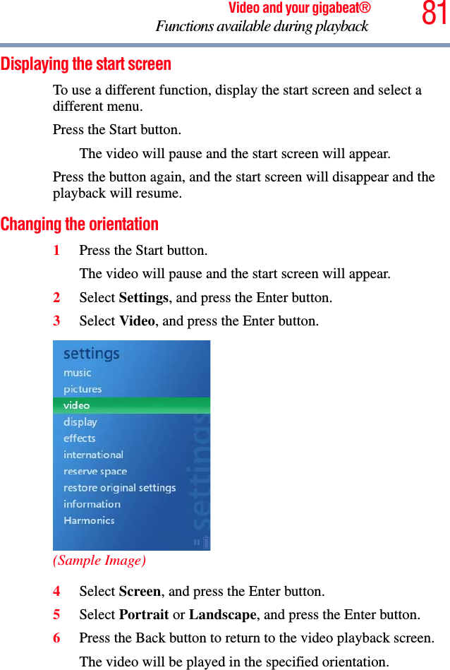 81Video and your gigabeat®Functions available during playback Displaying the start screen To use a different function, display the start screen and select a different menu. Press the Start button. The video will pause and the start screen will appear. Press the button again, and the start screen will disappear and the playback will resume.Changing the orientation 1Press the Start button.The video will pause and the start screen will appear. 2Select Settings, and press the Enter button. 3Select Video, and press the Enter button.(Sample Image)4Select Screen, and press the Enter button.5Select Portrait or Landscape, and press the Enter button.6Press the Back button to return to the video playback screen. The video will be played in the specified orientation.