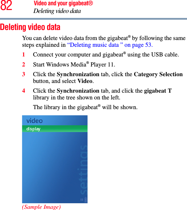 82 Video and your gigabeat®Deleting video data Deleting video data You can delete video data from the gigabeat® by following the same steps explained in “Deleting music data ” on page 53.1Connect your computer and gigabeat® using the USB cable.2Start Windows Media® Player 11. 3Click the Synchronization tab, click the Category Selectionbutton, and select Video.4Click the Synchronization tab, and click the gigabeat Tlibrary in the tree shown on the left. The library in the gigabeat® will be shown.(Sample Image)