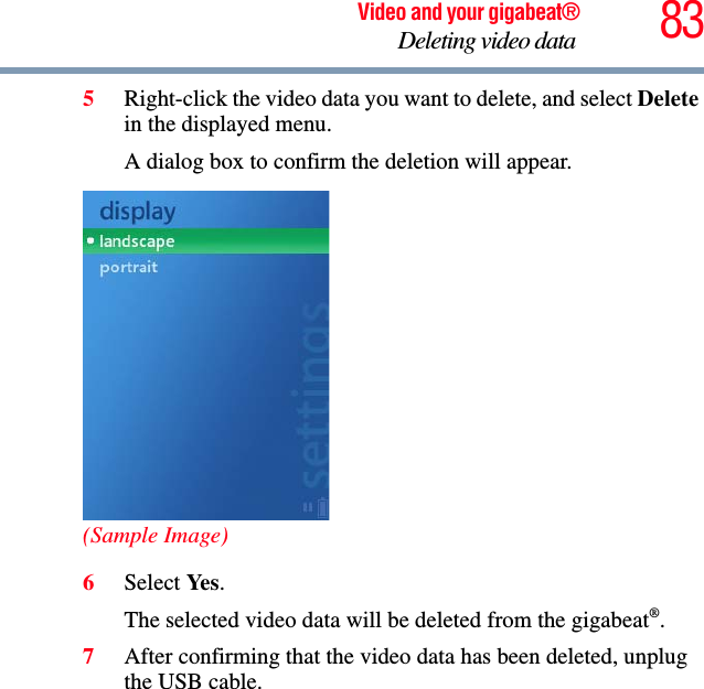 83Video and your gigabeat®Deleting video data 5Right-click the video data you want to delete, and select Deletein the displayed menu. A dialog box to confirm the deletion will appear. (Sample Image)6Select Ye s .The selected video data will be deleted from the gigabeat®.7After confirming that the video data has been deleted, unplug the USB cable. 