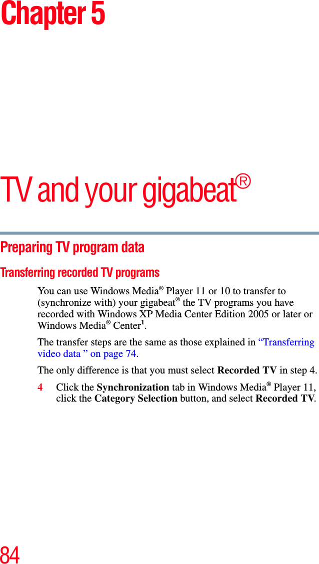 84Chapter 5TV and your gigabeat®Preparing TV program data Transferring recorded TV programs You can use Windows Media® Player 11 or 10 to transfer to (synchronize with) your gigabeat® the TV programs you have recorded with Windows XP Media Center Edition 2005 or later or Windows Media® Center1.The transfer steps are the same as those explained in “Transferring video data ” on page 74.The only difference is that you must select Recorded TV in step 4.4Click the Synchronization tab in Windows Media® Player 11, click the Category Selection button, and select Recorded TV.