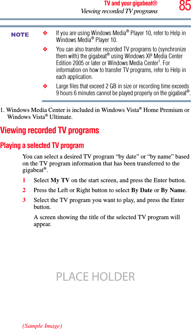 85TV and your gigabeat®Viewing recorded TV programs❖If you are using Windows Media® Player 10, refer to Help in Windows Media® Player 10. ❖You can also transfer recorded TV programs to (synchronize them with) the gigabeat® using Windows XP Media Center Edition 2005 or later or Windows Media Center1. For information on how to transfer TV programs, refer to Help in each application. ❖Large files that exceed 2 GB in size or recording time exceeds 9 hours 6 minutes cannot be played properly on the gigabeat®.1. Windows Media Center is included in Windows Vista® Home Premium or Windows Vista® Ultimate. Viewing recorded TV programsPlaying a selected TV program You can select a desired TV program “by date” or “by name” based on the TV program information that has been transferred to the gigabeat®.1Select My TV on the start screen, and press the Enter button. 2Press the Left or Right button to select By Date or By Name.3Select the TV program you want to play, and press the Enter button.A screen showing the title of the selected TV program will appear.(Sample Image)NOTEPLACE HOLDER
