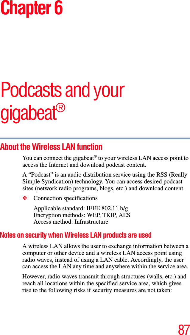 87Chapter 6Podcasts and your gigabeat®About the Wireless LAN function You can connect the gigabeat® to your wireless LAN access point to access the Internet and download podcast content. A “Podcast” is an audio distribution service using the RSS (Really Simple Syndication) technology. You can access desired podcast sites (network radio programs, blogs, etc.) and download content.❖Connection specifications Applicable standard: IEEE 802.11 b/gEncryption methods: WEP, TKIP, AESAccess method: Infrastructure Notes on security when Wireless LAN products are used A wireless LAN allows the user to exchange information between a computer or other device and a wireless LAN access point using radio waves, instead of using a LAN cable. Accordingly, the user can access the LAN any time and anywhere within the service area. However, radio waves transmit through structures (walls, etc.) and reach all locations within the specified service area, which gives rise to the following risks if security measures are not taken: 