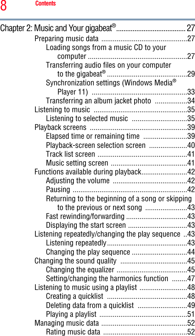 8ContentsChapter 2: Music and Your gigabeat®...................................... 27Preparing music data .............................................27Loading songs from a music CD to yourcomputer ....................................................27Transferring audio files on your computer to the gigabeat®..........................................29Synchronization settings (Windows Media®Player 11)  ..................................................33Transferring an album jacket photo  .................34Listening to music  .................................................35Listening to selected music  .............................35Playback screens  ...................................................39Elapsed time or remaining time  .......................39Playback-screen selection screen  ....................40Track list screen ...............................................41Music setting screen ........................................41Functions available during playback........................42Adjusting the volume  .......................................42Pausing ............................................................42Returning to the beginning of a song or skipping to the previous or next song  ......................43Fast rewinding/forwarding ................................43Displaying the start screen ...............................43Listening repeatedly/changing the play sequence  ..43Listening repeatedly..........................................43Changing the play sequence .............................44Changing the sound quality  ...................................45Changing the equalizer .....................................45Setting/changing the harmonics function  ........47Listening to music using a playlist .........................48Creating a quicklist  ..........................................48Deleting data from a quicklist  ..........................49Playing a playlist  ..............................................51Managing music data .............................................52Rating music data  ............................................52