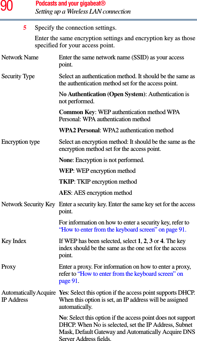 90 Podcasts and your gigabeat®Setting up a Wireless LAN connection 5Specify the connection settings. Enter the same encryption settings and encryption key as those specified for your access point. Network Name Enter the same network name (SSID) as your access point.Security Type Select an authentication method. It should be the same as the authentication method set for the access point. No Authentication (Open System): Authentication is not performed.Common Key: WEP authentication method WPA Personal: WPA authentication methodWPA2 Personal: WPA2 authentication methodEncryption type Select an encryption method: It should be the same as the encryption method set for the access point. None: Encryption is not performed. WEP: WEP encryption method TKIP: TKIP encryption methodAES: AES encryption methodNetwork Security Key Enter a security key. Enter the same key set for the access point. For information on how to enter a security key, refer to “How to enter from the keyboard screen” on page 91.Key Index If WEP has been selected, select 1,2,3 or 4. The key index should be the same as the one set for the access point. Proxy Enter a proxy. For information on how to enter a proxy, refer to “How to enter from the keyboard screen” on page 91.Automatically Acquire IP AddressYe s : Select this option if the access point supports DHCP. When this option is set, an IP address will be assigned automatically. No: Select this option if the access point does not support DHCP. When No is selected, set the IP Address, Subnet Mask, Default Gateway and Automatically Acquire DNS Server Address fields. 