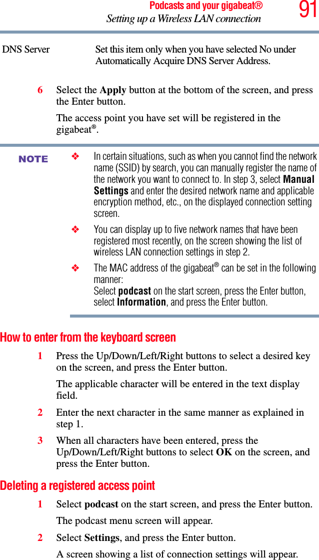 91Podcasts and your gigabeat®Setting up a Wireless LAN connection 6Select the Apply button at the bottom of the screen, and press the Enter button. The access point you have set will be registered in the gigabeat®.❖In certain situations, such as when you cannot find the network name (SSID) by search, you can manually register the name of the network you want to connect to. In step 3, select Manual Settings and enter the desired network name and applicable encryption method, etc., on the displayed connection setting screen.❖You can display up to five network names that have been registered most recently, on the screen showing the list of wireless LAN connection settings in step 2. ❖The MAC address of the gigabeat® can be set in the following manner: Select podcast on the start screen, press the Enter button, select Information, and press the Enter button. How to enter from the keyboard screen1Press the Up/Down/Left/Right buttons to select a desired key on the screen, and press the Enter button. The applicable character will be entered in the text display field.2Enter the next character in the same manner as explained in step 1. 3When all characters have been entered, press the Up/Down/Left/Right buttons to select OK on the screen, and press the Enter button. Deleting a registered access point 1Select podcast on the start screen, and press the Enter button. The podcast menu screen will appear.2Select Settings, and press the Enter button.A screen showing a list of connection settings will appear.DNS Server Set this item only when you have selected No under Automatically Acquire DNS Server Address. NOTE