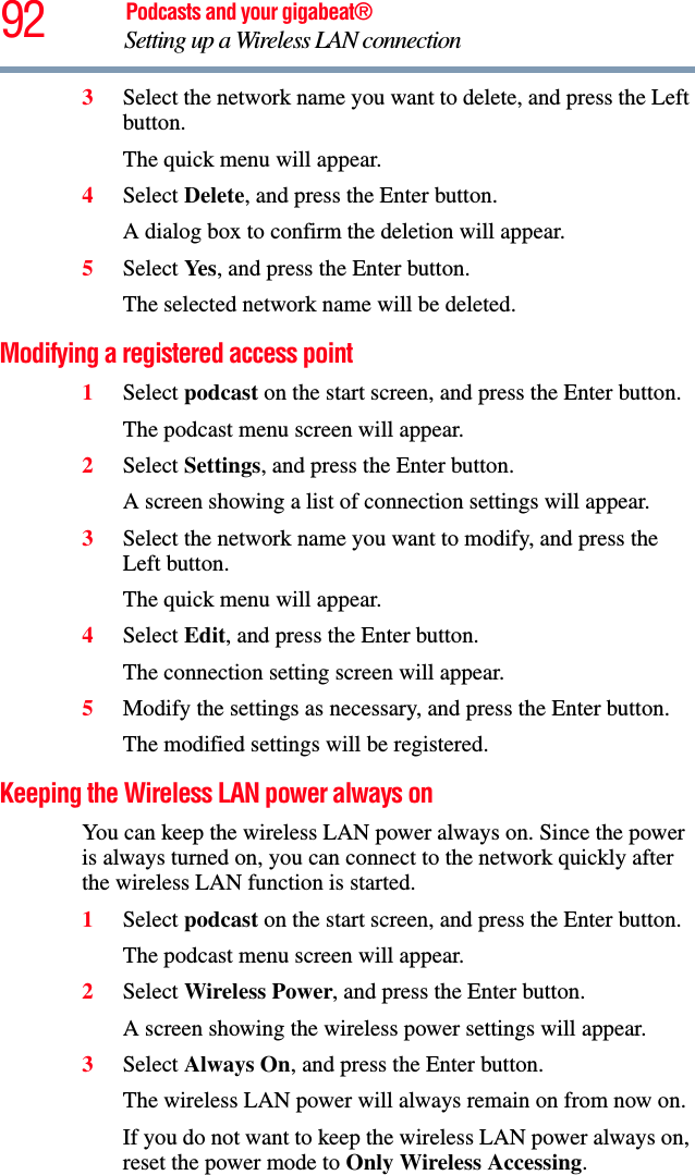 92 Podcasts and your gigabeat®Setting up a Wireless LAN connection 3Select the network name you want to delete, and press the Left button. The quick menu will appear.4Select Delete, and press the Enter button.A dialog box to confirm the deletion will appear.5Select Ye s , and press the Enter button.The selected network name will be deleted. Modifying a registered access point 1Select podcast on the start screen, and press the Enter button. The podcast menu screen will appear. 2Select Settings, and press the Enter button.A screen showing a list of connection settings will appear.3Select the network name you want to modify, and press the Left button. The quick menu will appear.4Select Edit, and press the Enter button.The connection setting screen will appear.5Modify the settings as necessary, and press the Enter button.The modified settings will be registered.Keeping the Wireless LAN power always on You can keep the wireless LAN power always on. Since the power is always turned on, you can connect to the network quickly after the wireless LAN function is started.1Select podcast on the start screen, and press the Enter button. The podcast menu screen will appear.2Select Wireless Power, and press the Enter button.A screen showing the wireless power settings will appear.3Select Always On, and press the Enter button.The wireless LAN power will always remain on from now on. If you do not want to keep the wireless LAN power always on, reset the power mode to Only Wireless Accessing.