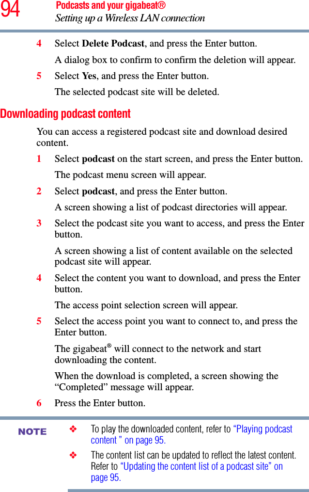 94 Podcasts and your gigabeat®Setting up a Wireless LAN connection 4Select Delete Podcast, and press the Enter button.A dialog box to confirm to confirm the deletion will appear.5Select Ye s , and press the Enter button.The selected podcast site will be deleted. Downloading podcast content You can access a registered podcast site and download desired content.1Select podcast on the start screen, and press the Enter button.The podcast menu screen will appear.2Select podcast, and press the Enter button.A screen showing a list of podcast directories will appear.3Select the podcast site you want to access, and press the Enter button. A screen showing a list of content available on the selected podcast site will appear.4Select the content you want to download, and press the Enter button.The access point selection screen will appear.5Select the access point you want to connect to, and press the Enter button.The gigabeat® will connect to the network and start downloading the content. When the download is completed, a screen showing the “Completed” message will appear. 6Press the Enter button.❖To play the downloaded content, refer to “Playing podcast content ” on page 95.❖The content list can be updated to reflect the latest content. Refer to “Updating the content list of a podcast site” on page 95.NOTE