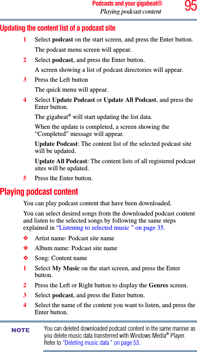 95Podcasts and your gigabeat®Playing podcast content Updating the content list of a podcast site1Select podcast on the start screen, and press the Enter button. The podcast menu screen will appear. 2Select podcast, and press the Enter button.A screen showing a list of podcast directories will appear.3Press the Left buttonThe quick menu will appear.4Select Update Podcast or Update All Podcast, and press the Enter button.The gigabeat® will start updating the list data. When the update is completed, a screen showing the “Completed” message will appear. Update Podcast: The content list of the selected podcast site will be updated.Update All Podcast: The content lists of all registered podcast sites will be updated.5Press the Enter button.Playing podcast content You can play podcast content that have been downloaded. You can select desired songs from the downloaded podcast content and listen to the selected songs by following the same steps explained in “Listening to selected music ” on page 35.❖Artist name: Podcast site name❖Album name: Podcast site name❖Song: Content name 1Select My Music on the start screen, and press the Enter button.2Press the Left or Right button to display the Genres screen. 3Select podcast, and press the Enter button.4Select the name of the content you want to listen, and press the Enter button.You can deleted downloaded podcast content in the same manner as you delete music data transferred with Windows Media® Player. Refer to “Deleting music data ” on page 53.NOTE