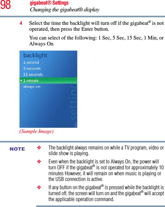 98 gigabeat® SettingsChanging the gigabeat® display 4Select the time the backlight will turn off if the gigabeat® is not operated, then press the Enter button.You can select of the following: 1 Sec, 5 Sec, 15 Sec, 1 Min, or Always On(Sample Image)❖The backlight always remains on while a TV program, video or slide show is playing.❖Even when the backlight is set to Always On, the power will turn OFF if the gigabeat® is not operated for approximately 10 minutes However, it will remain on when music is playing or the USB connection is active.❖If any button on the gigabeat® is pressed while the backlight is turned off, the screen will turn on and the gigabeat® will accept the applicable operation command.NOTE
