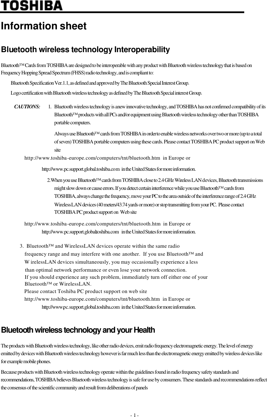 - 1 -  Information sheet Bluetooth wireless technology Interoperability Bluetooth™ Cards from TOSHIBA are designed to be interoperable with any product with Bluetooth wireless technology that is based on Frequency Hopping Spread Spectrum (FHSS) radio technology, and is compliant to:  Bluetooth Specification Ver.1.1, as defined and approved by The Bluetooth Special Interest Group.  Logo certification with Bluetooth wireless technology as defined by The Bluetooth Special interest Group. CAUTIONS: 1. Bluetooth wireless technology is a new innovative technology, and TOSHIBA has not confirmed compatibility of its Bluetooth™ products with all PCs and/or equipment using Bluetooth wireless technology other than TOSHIBA portable computers.      Always use Bluetooth™ cards from TOSHIBA in order to enable wireless networks over two or more (up to a total of seven) TOSHIBA portable computers using these cards. Please contact TOSHIBA PC product support on Web site                     http://www.toshiba-europe.com/computers/tnt/bluetooth.htm  in Europe or              http://www.pc.support.global.toshiba.com   in the United States for more information.   2. When you use Bluetooth™ cards from TOSHIBA close to 2.4 GHz Wireless LAN devices, Bluetooth transmissions might slow down or cause errors. If you detect certain interference while you use Bluetooth™ cards from TOSHIBA, always change the frequency, move your PC to the area outside of the interference range of 2.4 GHz Wireless LAN devices (40 meters/43.74 yards or more) or stop transmitting from your PC.  Please contact TOSHIBA PC product support on  Web site                     http://www.toshiba-europe.com/computers/tnt/bluetooth.htm  in Europe or              http://www.pc.support.global.toshiba.com    in the United States for more information.                  3.  Bluetooth™ and WirelessLAN devices operate within the same radio                    frequency range and may interfere with one another.  If you use Bluetooth™ and                    WirelessLAN devices simultaneously, you may occasionally experience a less                    than optimal network performance or even lose your network connection.                    If you should experience any such problem, immediately turn off either one of your                     Bluetooth™ or WirelessLAN.                    Please contact Toshiba PC product support on web site                    http://www.toshiba-europe.com/computers/tnt/bluetooth.htm  in Europe or              http://www.pc.support.global.toshiba.com   in the United States for more information.             Bluetooth wireless technology and your Health The products with Bluetooth wireless technology, like other radio devices, emit radio frequency electromagnetic energy. The level of energy emitted by devices with Bluetooth wireless technology however is far much less than the electromagnetic energy emitted by wireless devices like for example mobile phones. Because products with Bluetooth wireless technology operate within the guidelines found in radio frequency safety standards and recommendations, TOSHIBA believes Bluetooth wireless technology is safe for use by consumers. These standards and recommendations reflect the consensus of the scientific community and result from deliberations of panels                                                                                                                         