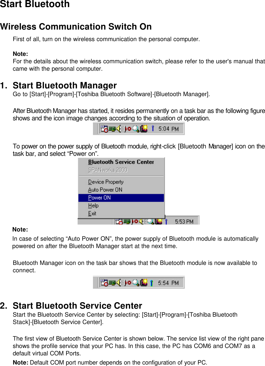 Start Bluetooth  Wireless Communication Switch On  First of all, turn on the wireless communication the personal computer.  Note:  For the details about the wireless communication switch, please refer to the user&apos;s manual that came with the personal computer.  1. Start Bluetooth Manager Go to [Start]-[Program]-[Toshiba Bluetooth Software]-[Bluetooth Manager].  After Bluetooth Manager has started, it resides permanently on a task bar as the following figure shows and the icon image changes according to the situation of operation.   To power on the power supply of Bluetooth module, right-click [Bluetooth Manager] icon on the task bar, and select “Power on”.  Note:  In case of selecting “Auto Power ON”, the power supply of Bluetooth module is automatically powered on after the Bluetooth Manager start at the next time.  Bluetooth Manager icon on the task bar shows that the Bluetooth module is now available to connect.   2. Start Bluetooth Service Center Start the Bluetooth Service Center by selecting: [Start]-[Program]-[Toshiba Bluetooth Stack]-[Bluetooth Service Center].  The first view of Bluetooth Service Center is shown below. The service list view of the right pane shows the profile service that your PC has. In this case, the PC has COM6 and COM7 as a default virtual COM Ports.  Note: Default COM port number depends on the configuration of your PC. 