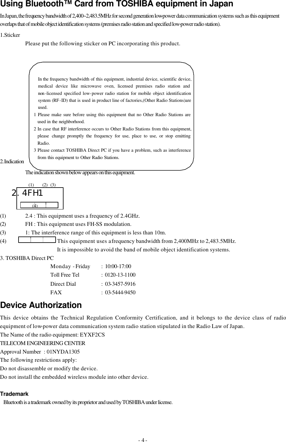 - 4 - Using Bluetooth™ Card from TOSHIBA equipment in Japan In Japan, the frequency bandwidth of 2,400~2,483.5MHz for second generation low-power data communication systems such as this equipment overlaps that of mobile object identification systems (premises radio station and specified low-power radio station). 1.Sticker  Please put the following sticker on PC incorporating this product.        2. Indication  The indication shown below appears on this equipment.                2.4FH1  (1) 2.4 : This equipment uses a frequency of 2.4GHz. (2) FH : This equipment uses FH-SS modulation. (3) 1: The interference range of this equipment is less than 10m. (4)          This equipment uses a frequency bandwidth from 2,400MHz to 2,483.5MHz.                It is impossible to avoid the band of mobile object identification systems. 3. TOSHIBA Direct PC   Monday - Friday :  10:00-17:00   Toll Free Tel  :  0120-13-1100   Direct Dial :  03-3457-5916     FAX    :  03-5444-9450 Device Authorization This device obtains the Technical Regulation Conformity Certification, and it belongs to the device class of radio equipment of low-power data communication system radio station stipulated in the Radio Law of Japan. The Name of the radio equipment: EYXF2CS TELECOM ENGINEERING CENTER  Approval Number  : 01NYDA1305 The following restrictions apply: Do not disassemble or modify the device. Do not install the embedded wireless module into other device.  Trademark     Bluetooth is a trademark owned by its proprietor and used by TOSHIBA under license. In the frequency bandwidth of this equipment, industrial device, scientific device, medical device like microwave oven, licensed premises radio station and non -licensed specified low-power radio station for mobile object identification system (RF-ID) that is used in product line of factories,(Other Radio Stations)are used. 1 Please make sure before using this equipment that no Other Radio Stations are used in the neighborhood. 2 In case that RF interference occurs to Other Radio Stations from this equipment, please change promptly the frequency for use, place to use, or stop emitting Radio. 3 Please contact TOSHIBA Direct PC if you have a problem, such as interference from this equipment to Other Radio Stations. (4) (1) (2) (3) 