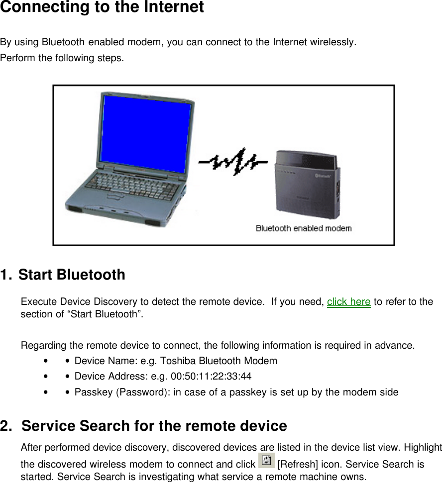 Connecting to the Internet  By using Bluetooth enabled modem, you can connect to the Internet wirelessly. Perform the following steps.    1. Start Bluetooth  Execute Device Discovery to detect the remote device.  If you need, click here to refer to the section of “Start Bluetooth”.  Regarding the remote device to connect, the following information is required in advance. • • Device Name: e.g. Toshiba Bluetooth Modem • • Device Address: e.g. 00:50:11:22:33:44 • • Passkey (Password): in case of a passkey is set up by the modem side  2. Service Search for the remote device After performed device discovery, discovered devices are listed in the device list view. Highlight the discovered wireless modem to connect and click   [Refresh] icon. Service Search is started. Service Search is investigating what service a remote machine owns.   