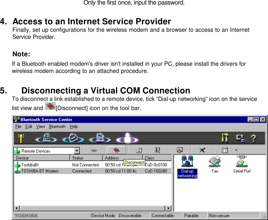 Only the first once, input the password.  4. Access to an Internet Service Provider Finally, set up configurations for the wireless modem and a browser to access to an Internet Service Provider.   Note: If a Bluetooth enabled modem&apos;s driver isn&apos;t installed in your PC, please install the drivers for wireless modem according to an attached procedure.  5. Disconnecting a Virtual COM Connection To disconnect a link established to a remote device, tick “Dial-up networking” icon on the service list view and  [Disconnect] icon on the tool bar.    