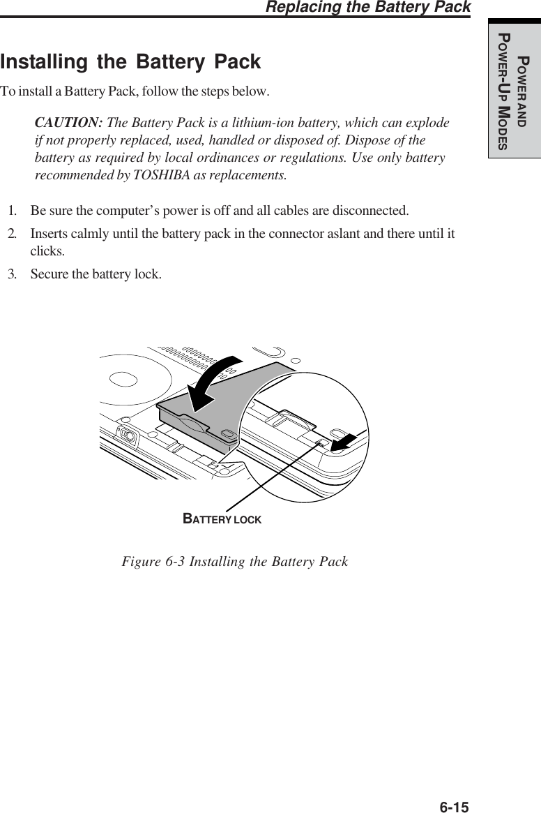   6-15POWER ANDPOWER-UP MODESInstalling the Battery PackTo install a Battery Pack, follow the steps below.CAUTION: The Battery Pack is a lithium-ion battery, which can explodeif not properly replaced, used, handled or disposed of. Dispose of thebattery as required by local ordinances or regulations. Use only batteryrecommended by TOSHIBA as replacements.1. Be sure the computer’s power is off and all cables are disconnected.2. Inserts calmly until the battery pack in the connector aslant and there until itclicks.3. Secure the battery lock.Figure 6-3 Installing the Battery PackReplacing the Battery PackBATTERY LOCK