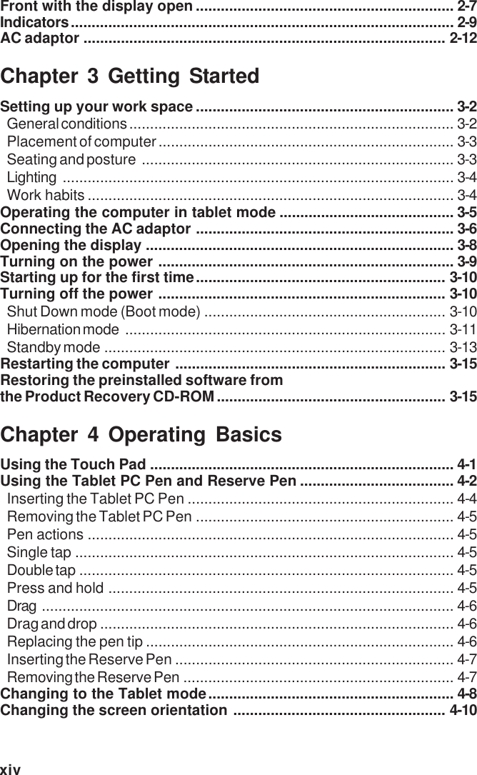 xivFront with the display open .............................................................. 2-7Indicators............................................................................................ 2-9AC adaptor ....................................................................................... 2-12Chapter 3 Getting StartedSetting up your work space .............................................................. 3-2General conditions .............................................................................. 3-2Placement of computer....................................................................... 3-3Seating and posture ........................................................................... 3-3Lighting .............................................................................................. 3-4Work habits ........................................................................................ 3-4Operating the computer in tablet mode .......................................... 3-5Connecting the AC adaptor .............................................................. 3-6Opening the display .......................................................................... 3-8Turning on the power ....................................................................... 3-9Starting up for the first time............................................................ 3-10Turning off the power ..................................................................... 3-10Shut Down mode (Boot mode) .......................................................... 3-10Hibernation mode ............................................................................. 3-11Standby mode .................................................................................. 3-13Restarting the computer ................................................................. 3-15Restoring the preinstalled software fromthe Product Recovery CD-ROM....................................................... 3-15Chapter 4 Operating BasicsUsing the Touch Pad ......................................................................... 4-1Using the Tablet PC Pen and Reserve Pen ..................................... 4-2Inserting the Tablet PC Pen ................................................................ 4-4Removing the Tablet PC Pen .............................................................. 4-5Pen actions ........................................................................................ 4-5Single tap ........................................................................................... 4-5Double tap .......................................................................................... 4-5Press and hold ................................................................................... 4-5Drag ................................................................................................... 4-6Drag and drop ..................................................................................... 4-6Replacing the pen tip .......................................................................... 4-6Inserting the Reserve Pen ................................................................... 4-7Removing the Reserve Pen ................................................................. 4-7Changing to the Tablet mode........................................................... 4-8Changing the screen orientation ................................................... 4-10