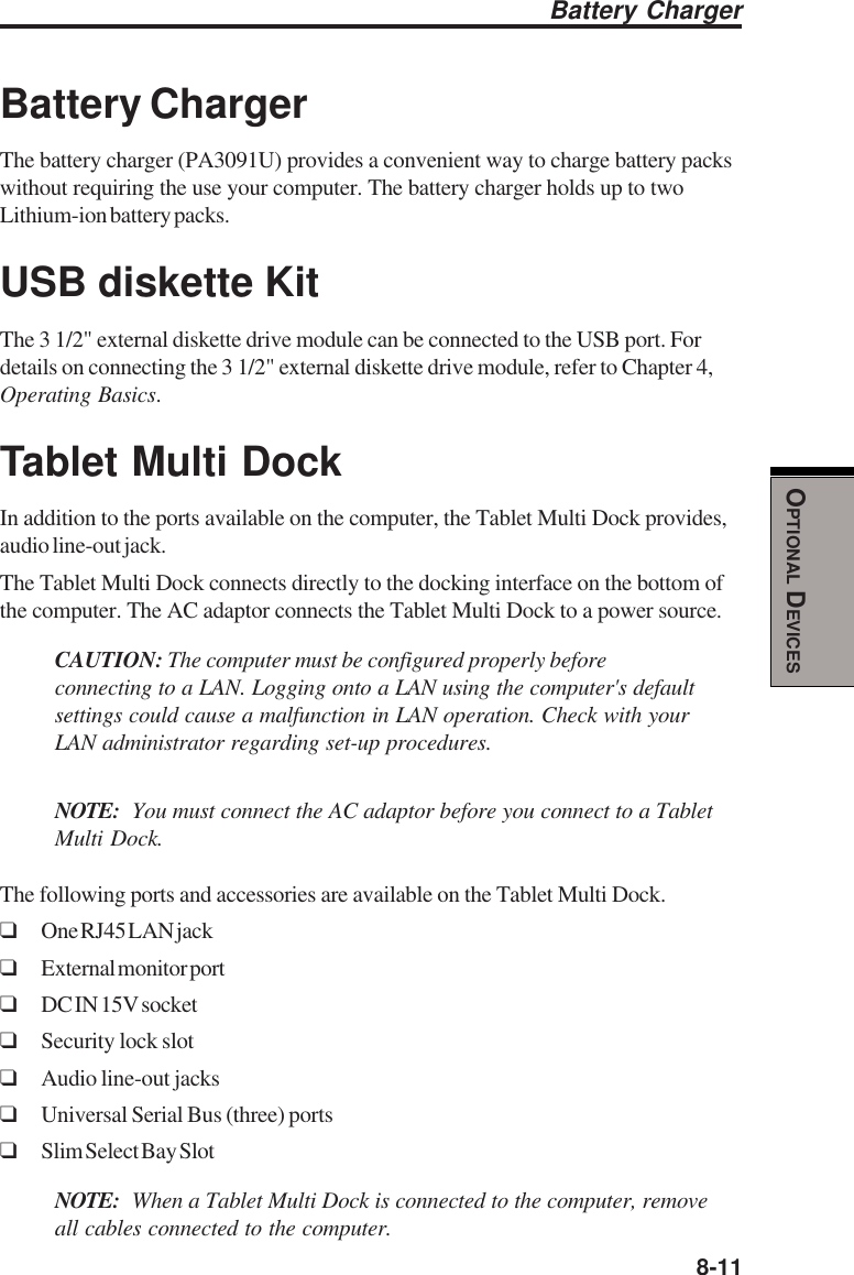  8-11OPTIONAL DEVICESBattery ChargerBattery ChargerThe battery charger (PA3091U) provides a convenient way to charge battery packswithout requiring the use your computer. The battery charger holds up to twoLithium-ion battery packs.USB diskette KitThe 3 1/2&quot; external diskette drive module can be connected to the USB port. Fordetails on connecting the 3 1/2&quot; external diskette drive module, refer to Chapter 4,Operating Basics.Tablet Multi DockIn addition to the ports available on the computer, the Tablet Multi Dock provides,audio line-out jack.The Tablet Multi Dock connects directly to the docking interface on the bottom ofthe computer. The AC adaptor connects the Tablet Multi Dock to a power source.CAUTION: The computer must be configured properly beforeconnecting to a LAN. Logging onto a LAN using the computer&apos;s defaultsettings could cause a malfunction in LAN operation. Check with yourLAN administrator regarding set-up procedures.NOTE: You must connect the AC adaptor before you connect to a TabletMulti Dock.The following ports and accessories are available on the Tablet Multi Dock.❑One RJ45 LAN jack❑External monitor port❑DC IN 15V socket❑Security lock slot❑Audio line-out jacks❑Universal Serial Bus (three) ports❑Slim Select Bay SlotNOTE: When a Tablet Multi Dock is connected to the computer, removeall cables connected to the computer.