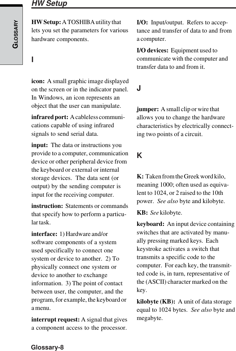 GLOSSARYGlossary-8HW Setup: A TOSHIBA utility thatlets you set the parameters for varioushardware components.Iicon:  A small graphic image displayedon the screen or in the indicator panel.In Windows, an icon represents anobject that the user can manipulate.infrared port:  A cableless communi-cations capable of using infraredsignals to send serial data.input:  The data or instructions youprovide to a computer, communicationdevice or other peripheral device fromthe keyboard or external or internalstorage devices.  The data sent (oroutput) by the sending computer isinput for the receiving computer.instruction:  Statements or commandsthat specify how to perform a particu-lar task.interface:  1) Hardware and/orsoftware components of a systemused specifically to connect onesystem or device to another.  2) Tophysically connect one system ordevice to another to exchangeinformation.  3) The point of contactbetween user, the computer, and theprogram, for example, the keyboard ora menu.interrupt request: A signal that givesa component access to the processor.I/O:  Input/output.  Refers to accep-tance and transfer of data to and froma computer.I/O devices:  Equipment used tocommunicate with the computer andtransfer data to and from it.Jjumper:  A small clip or wire thatallows you to change the hardwarecharacteristics by electrically connect-ing two points of a circuit.KK:  Taken from the Greek word kilo,meaning 1000; often used as equiva-lent to 1024, or 2 raised to the 10thpower.  See also byte and kilobyte.KB:  See kilobyte.keyboard:  An input device containingswitches that are activated by manu-ally pressing marked keys.  Eachkeystroke activates a switch thattransmits a specific code to thecomputer.  For each key, the transmit-ted code is, in turn, representative ofthe (ASCII) character marked on thekey.kilobyte (KB):  A unit of data storageequal to 1024 bytes.  See also byte andmegabyte.HW Setup