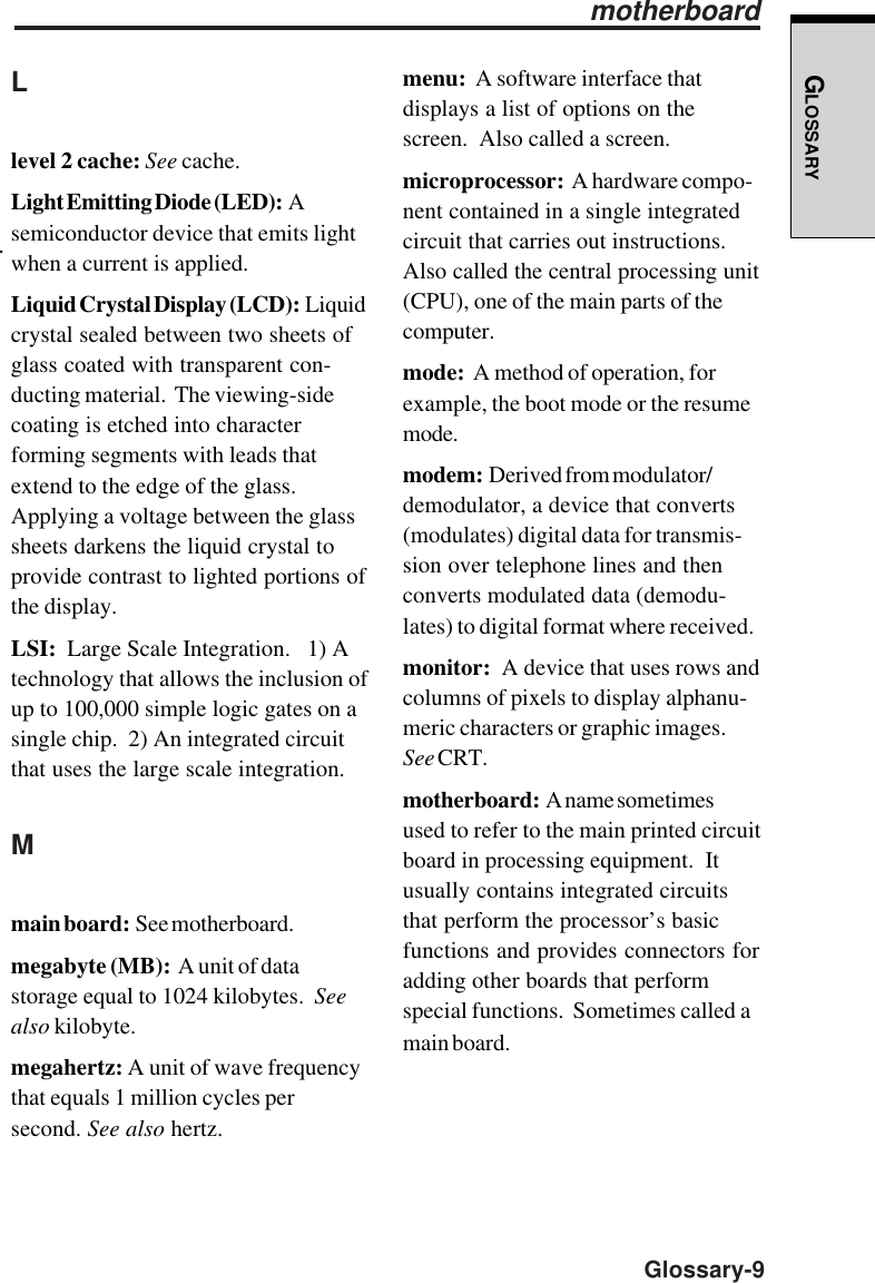 GLOSSARY  Glossary-9.menu:  A software interface thatdisplays a list of options on thescreen.  Also called a screen.microprocessor:  A hardware compo-nent contained in a single integratedcircuit that carries out instructions.Also called the central processing unit(CPU), one of the main parts of thecomputer.mode:  A method of operation, forexample, the boot mode or the resumemode.modem:  Derived from modulator/demodulator, a device that converts(modulates) digital data for transmis-sion over telephone lines and thenconverts modulated data (demodu-lates) to digital format where received.monitor:  A device that uses rows andcolumns of pixels to display alphanu-meric characters or graphic images.See CRT.motherboard:  A name sometimesused to refer to the main printed circuitboard in processing equipment.  Itusually contains integrated circuitsthat perform the processor’s basicfunctions and provides connectors foradding other boards that performspecial functions.  Sometimes called amain board.motherboardLlevel 2 cache: See cache.Light Emitting Diode (LED):  Asemiconductor device that emits lightwhen a current is applied.Liquid Crystal Display (LCD):  Liquidcrystal sealed between two sheets ofglass coated with transparent con-ducting material.  The viewing-sidecoating is etched into characterforming segments with leads thatextend to the edge of the glass.Applying a voltage between the glasssheets darkens the liquid crystal toprovide contrast to lighted portions ofthe display.LSI:  Large Scale Integration.   1) Atechnology that allows the inclusion ofup to 100,000 simple logic gates on asingle chip.  2) An integrated circuitthat uses the large scale integration.Mmain board:  See motherboard.megabyte (MB):  A unit of datastorage equal to 1024 kilobytes.  Seealso kilobyte.megahertz: A unit of wave frequencythat equals 1 million cycles persecond. See also hertz.