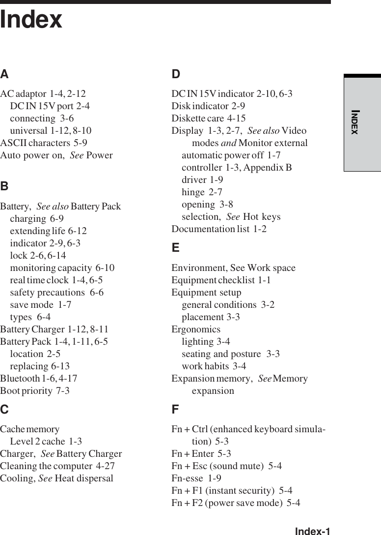  Index-1INDEXIndexAAC adaptor  1-4, 2-12DC IN 15V port  2-4connecting  3-6universal  1-12, 8-10ASCII characters  5-9Auto power on, See PowerBBattery, See also Battery Packcharging  6-9extending life  6-12indicator  2-9, 6-3lock  2-6, 6-14monitoring capacity  6-10real time clock  1-4, 6-5safety precautions  6-6save mode  1-7types  6-4Battery Charger  1-12, 8-11Battery Pack  1-4, 1-11, 6-5location  2-5replacing  6-13Bluetooth 1-6, 4-17Boot priority  7-3CCache memoryLevel 2 cache  1-3Charger, See Battery ChargerCleaning the computer  4-27Cooling, See Heat dispersalDDC IN 15V indicator  2-10, 6-3Disk indicator  2-9Diskette care  4-15Display  1-3, 2-7, See also Videomodes and Monitor externalautomatic power off  1-7controller  1-3, Appendix Bdriver  1-9hinge  2-7opening  3-8selection, See Hot keysDocumentation list  1-2EEnvironment, See Work spaceEquipment checklist  1-1Equipment setupgeneral conditions  3-2placement  3-3Ergonomicslighting  3-4seating and posture  3-3work habits  3-4Expansion memory, See MemoryexpansionFFn + Ctrl (enhanced keyboard simula-tion)  5-3Fn + Enter  5-3Fn + Esc (sound mute)  5-4Fn-esse  1-9Fn + F1 (instant security)  5-4Fn + F2 (power save mode)  5-4