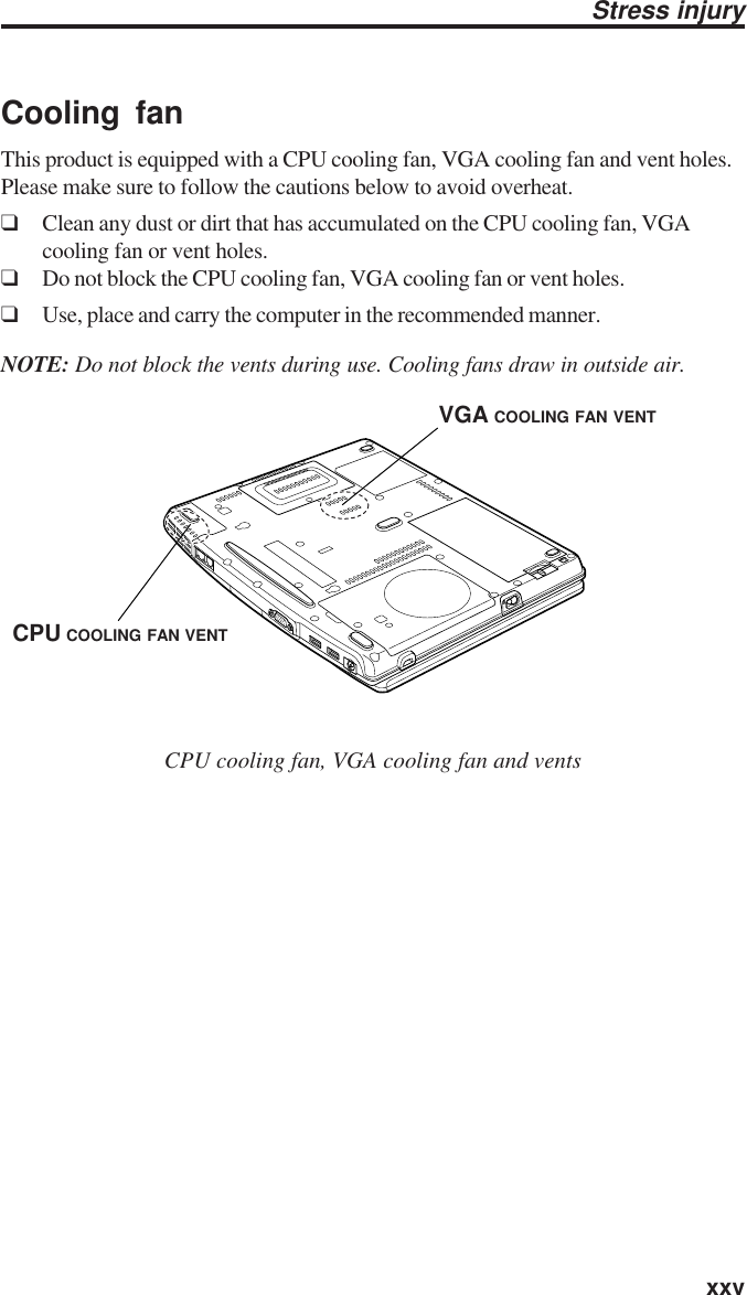   xxvCooling fanThis product is equipped with a CPU cooling fan, VGA cooling fan and vent holes.Please make sure to follow the cautions below to avoid overheat.❑Clean any dust or dirt that has accumulated on the CPU cooling fan, VGAcooling fan or vent holes.❑Do not block the CPU cooling fan, VGA cooling fan or vent holes.❑Use, place and carry the computer in the recommended manner.NOTE: Do not block the vents during use. Cooling fans draw in outside air.CPU cooling fan, VGA cooling fan and ventsStress injuryCPU COOLING FAN VENTVGA COOLING FAN VENT