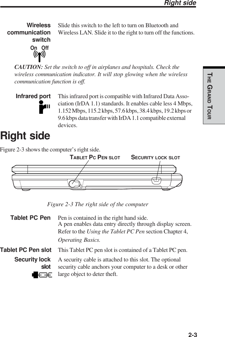   2-3THE GRAND TOURRight sideWireless Slide this switch to the left to turn on Bluetooth and communication Wireless LAN. Slide it to the right to turn off the functions.      switchCAUTION: Set the switch to off in airplanes and hospitals. Check thewireless communication indicator. It will stop glowing when the wirelesscommunication function is off.Infrared port This infrared port is compatible with Infrared Data Asso-ciation (IrDA 1.1) standards. It enables cable less 4 Mbps,1.152 Mbps, 115.2 kbps, 57.6 kbps, 38.4 kbps, 19.2 kbps or9.6 kbps data transfer with IrDA 1.1 compatible externaldevices.Right sideFigure 2-3 shows the computer’s right side.Figure 2-3 The right side of the computerTablet PC Pen Pen is contained in the right hand side.A pen enables data entry directly through display screen.Refer to the Using the Tablet PC Pen section Chapter 4,Operating Basics.Tablet PC Pen slot This Tablet PC pen slot is contained of a Tablet PC pen.Security lock A security cable is attached to this slot. The optionalslot security cable anchors your computer to a desk or otherlarge object to deter theft.On   OffSECURITY LOCK SLOTTABLET PC PEN SLOT