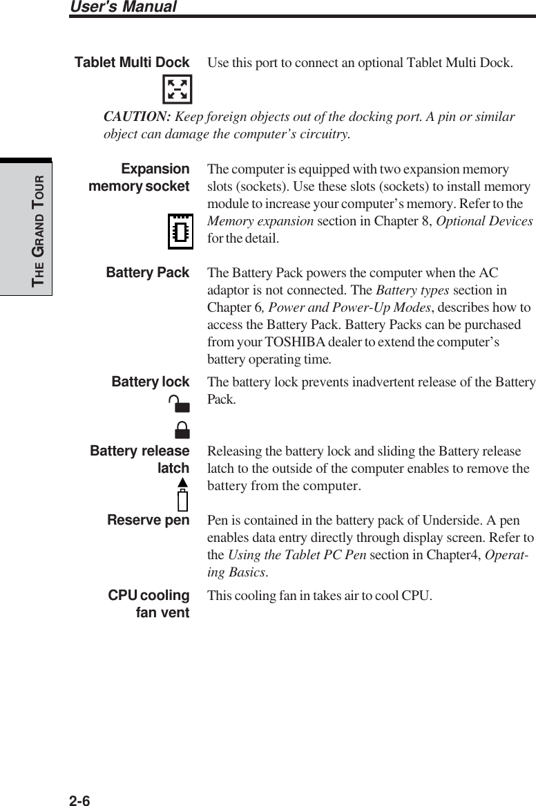 User&apos;s Manual2-6THE GRAND TOURTablet Multi Dock Use this port to connect an optional Tablet Multi Dock.CAUTION: Keep foreign objects out of the docking port. A pin or similarobject can damage the computer’s circuitry.Expansion The computer is equipped with two expansion memorymemory socket slots (sockets). Use these slots (sockets) to install memorymodule to increase your computer’s memory. Refer to theMemory expansion section in Chapter 8, Optional Devicesfor the detail.Battery Pack The Battery Pack powers the computer when the ACadaptor is not connected. The Battery types section inChapter 6, Power and Power-Up Modes, describes how toaccess the Battery Pack. Battery Packs can be purchasedfrom your TOSHIBA dealer to extend the computer’sbattery operating time.Battery lock The battery lock prevents inadvertent release of the BatteryPack.Battery release Releasing the battery lock and sliding the Battery releaselatch latch to the outside of the computer enables to remove thebattery from the computer.Reserve pen Pen is contained in the battery pack of Underside. A penenables data entry directly through display screen. Refer tothe Using the Tablet PC Pen section in Chapter4, Operat-ing Basics.CPU cooling This cooling fan in takes air to cool CPU.fan vent