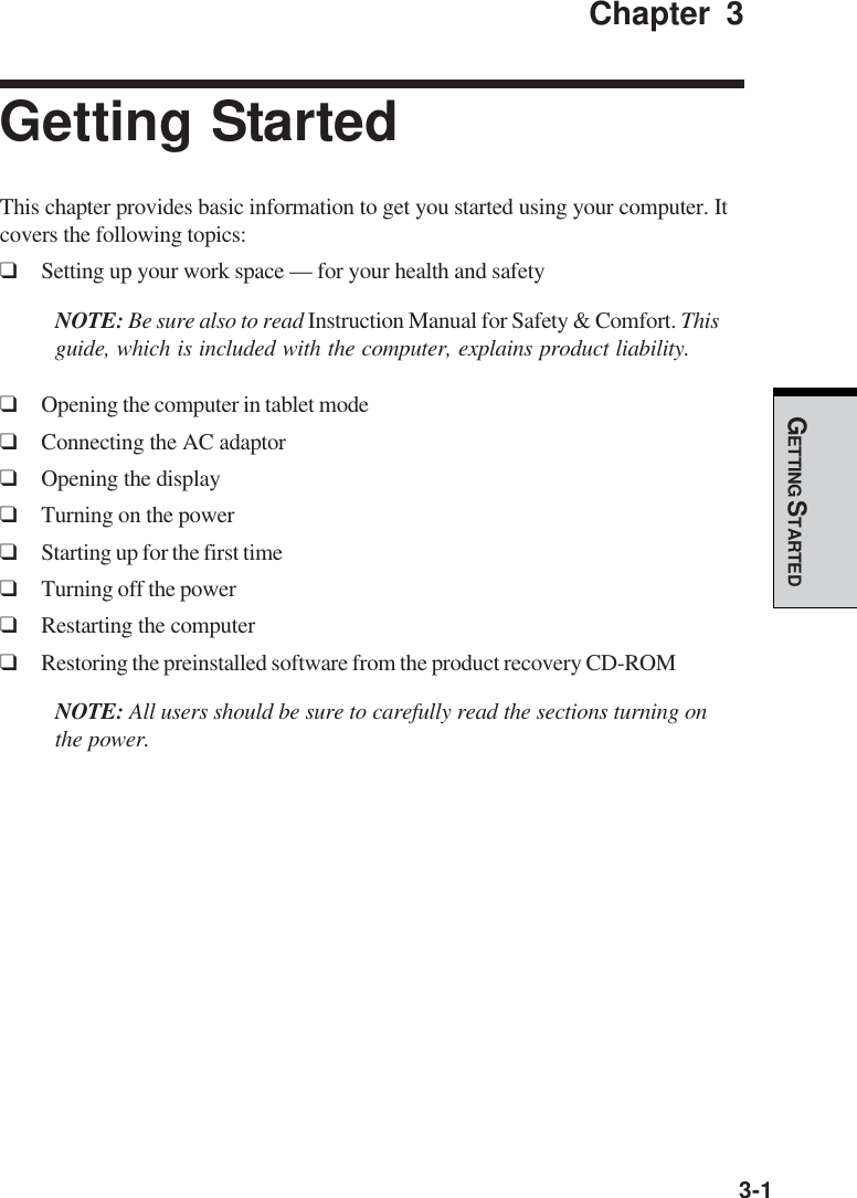 GETTING STARTED3-1Chapter 3Getting StartedThis chapter provides basic information to get you started using your computer. Itcovers the following topics:❑Setting up your work space — for your health and safetyNOTE: Be sure also to read Instruction Manual for Safety &amp; Comfort. Thisguide, which is included with the computer, explains product liability.❑Opening the computer in tablet mode❑Connecting the AC adaptor❑Opening the display❑Turning on the power❑Starting up for the first time❑Turning off the power❑Restarting the computer❑Restoring the preinstalled software from the product recovery CD-ROMNOTE: All users should be sure to carefully read the sections turning onthe power.