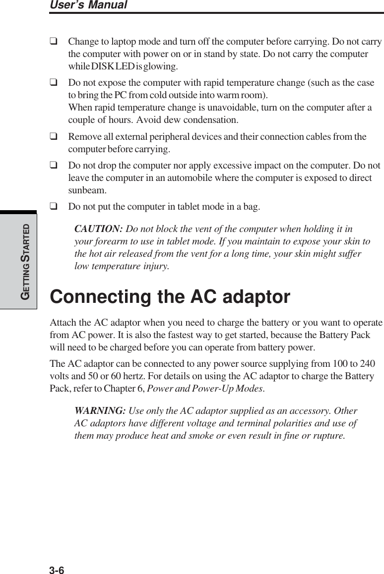 3-6User’s ManualGETTING S TARTED❑Change to laptop mode and turn off the computer before carrying. Do not carrythe computer with power on or in stand by state. Do not carry the computerwhile DISK LED is glowing.❑Do not expose the computer with rapid temperature change (such as the caseto bring the PC from cold outside into warm room).When rapid temperature change is unavoidable, turn on the computer after acouple of hours. Avoid dew condensation.❑Remove all external peripheral devices and their connection cables from thecomputer before carrying.❑Do not drop the computer nor apply excessive impact on the computer. Do notleave the computer in an automobile where the computer is exposed to directsunbeam.❑Do not put the computer in tablet mode in a bag.CAUTION: Do not block the vent of the computer when holding it inyour forearm to use in tablet mode. If you maintain to expose your skin tothe hot air released from the vent for a long time, your skin might sufferlow temperature injury.Connecting the AC adaptorAttach the AC adaptor when you need to charge the battery or you want to operatefrom AC power. It is also the fastest way to get started, because the Battery Packwill need to be charged before you can operate from battery power.The AC adaptor can be connected to any power source supplying from 100 to 240volts and 50 or 60 hertz. For details on using the AC adaptor to charge the BatteryPack, refer to Chapter 6, Power and Power-Up Modes.WARNING: Use only the AC adaptor supplied as an accessory. OtherAC adaptors have different voltage and terminal polarities and use ofthem may produce heat and smoke or even result in fine or rupture.