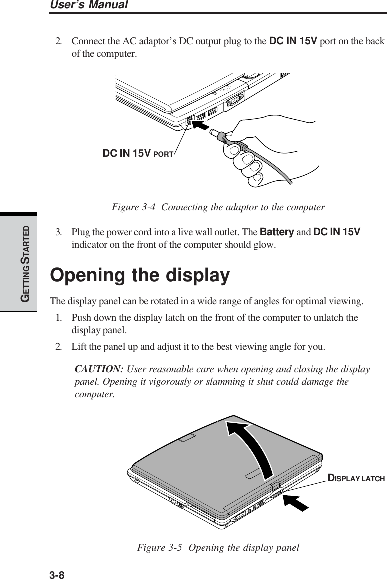 3-8User’s ManualGETTING S TARTED2. Connect the AC adaptor’s DC output plug to the DC IN 15V port on the backof the computer.Figure 3-4  Connecting the adaptor to the computer3. Plug the power cord into a live wall outlet. The Battery and DC IN 15Vindicator on the front of the computer should glow.Opening the displayThe display panel can be rotated in a wide range of angles for optimal viewing.1. Push down the display latch on the front of the computer to unlatch thedisplay panel.2. Lift the panel up and adjust it to the best viewing angle for you.CAUTION: User reasonable care when opening and closing the displaypanel. Opening it vigorously or slamming it shut could damage thecomputer.Figure 3-5  Opening the display panelDC IN 15V PORTDISPLAY LATCH