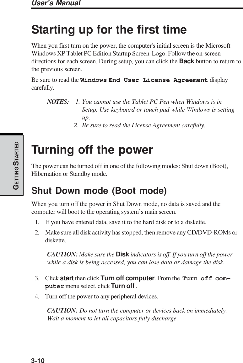 3-10User’s ManualGETTING S TARTEDStarting up for the first timeWhen you first turn on the power, the computer&apos;s initial screen is the MicrosoftWindows XP Tablet PC Edition Startup Screen  Logo. Follow the on-screendirections for each screen. During setup, you can click the Back button to return tothe previous screen.Be sure to read the Windows End User License Agreement displaycarefully.NOTES:  1. You cannot use the Tablet PC Pen when Windows is inSetup. Use keyboard or touch pad while Windows is settingup.2. Be sure to read the License Agreement carefully.Turning off the powerThe power can be turned off in one of the following modes: Shut down (Boot),Hibernation or Standby mode.Shut Down mode (Boot mode)When you turn off the power in Shut Down mode, no data is saved and thecomputer will boot to the operating system’s main screen.1. If you have entered data, save it to the hard disk or to a diskette.2. Make sure all disk activity has stopped, then remove any CD/DVD-ROMs ordiskette.CAUTION: Make sure the Disk indicators is off. If you turn off the powerwhile a disk is being accessed, you can lose data or damage the disk.3. Click start then click Turn off computer. From the  Turn off com-puter menu select, click Turn off .4. Turn off the power to any peripheral devices.CAUTION: Do not turn the computer or devices back on immediately.Wait a moment to let all capacitors fully discharge.