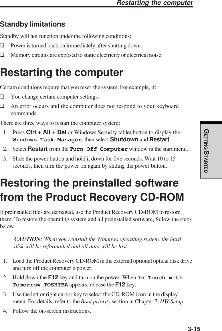 GETTING STARTED3-15Restarting the computerStandby limitationsStandby will not function under the following conditions:❑Power is turned back on immediately after shutting down.❑Memory circuits are exposed to static electricity or electrical noise.Restarting the computerCertain conditions require that you reset  the system. For example, if:❑You change certain computer settings.❑An error occurs and the computer does not respond to your keyboardcommands.There are three ways to restart the computer system:1. Press Ctrl + Alt + Del or Windows Security tablet button to display theWindows Task Manager, then select Shutdown and Restart.2. Select Restart from the Turn Off Computer window in the start menu.3. Slide the power button and hold it down for five seconds. Wait 10 to 15seconds, then turn the power on again by sliding the power button.Restoring the preinstalled softwarefrom the Product Recovery CD-ROMIf preinstalled files are damaged, use the Product Recovery CD-ROM to restorethem. To restore the operating system and all preinstalled software, follow the stepsbelow.CAUTION: When you reinstall the Windows operating system, the harddisk will be reformatted and all data will be lost.1. Load the Product Recovery CD-ROM in the external optional optical disk driveand turn off the computer’s power.2. Hold down the F12 key and turn on the power. When In Touch withTomorrow TOSHIBA appears, release the F12 key.3. Use the left or right cursor key to select the CD-ROM icon in the displaymenu. For details, refer to the Boot priority section in Chapter 7, HW Setup.4. Follow the on-screen instructions.