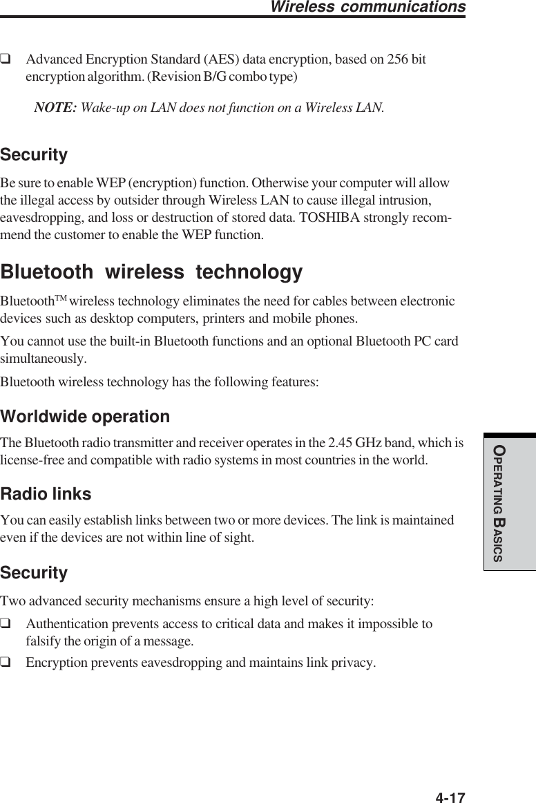  4-17OPERATING BASICS❑Advanced Encryption Standard (AES) data encryption, based on 256 bitencryption algorithm. (Revision B/G combo type)NOTE: Wake-up on LAN does not function on a Wireless LAN.SecurityBe sure to enable WEP (encryption) function. Otherwise your computer will allowthe illegal access by outsider through Wireless LAN to cause illegal intrusion,eavesdropping, and loss or destruction of stored data. TOSHIBA strongly recom-mend the customer to enable the WEP function.Bluetooth wireless technologyBluetoothTM wireless technology eliminates the need for cables between electronicdevices such as desktop computers, printers and mobile phones.You cannot use the built-in Bluetooth functions and an optional Bluetooth PC cardsimultaneously.Bluetooth wireless technology has the following features:Worldwide operationThe Bluetooth radio transmitter and receiver operates in the 2.45 GHz band, which islicense-free and compatible with radio systems in most countries in the world.Radio linksYou can easily establish links between two or more devices. The link is maintainedeven if the devices are not within line of sight.SecurityTwo advanced security mechanisms ensure a high level of security:❑Authentication prevents access to critical data and makes it impossible tofalsify the origin of a message.❑Encryption prevents eavesdropping and maintains link privacy.Wireless communications