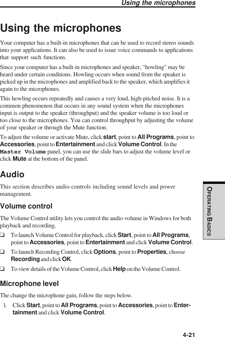  4-21OPERATING BASICSUsing the microphonesYour computer has a built-in microphones that can be used to record stereo soundsinto your applications. It can also be used to issue voice commands to applicationsthat support such functions.Since your computer has a built-in microphones and speaker, &quot;howling&quot; may beheard under certain conditions. Howling occurs when sound from the speaker ispicked up in the microphones and amplified back to the speaker, which amplifies itagain to the microphones.This howling occurs repeatedly and causes a very loud, high-pitched noise. It is acommon phenomenon that occurs in any sound system when the microphonesinput is output to the speaker (throughput) and the speaker volume is too loud ortoo close to the microphones. You can control throughput by adjusting the volumeof your speaker or through the Mute function.To adjust the volume or activate Mute, click start, point to All Programs, point toAccessories, point to Entertainment and click Volume Control. In theMaster Volume panel, you can use the slide bars to adjust the volume level orclick Mute at the bottom of the panel.AudioThis section describes audio controls including sound levels and powermanagement.Volume controlThe Volume Control utility lets you control the audio volume in Windows for bothplayback and recording.❑To launch Volume Control for playback, click Start, point to All Programs,point to Accessories, point to Entertainment and click Volume Control.❑To launch Recording Control, click Options, point to Properties, chooseRecording and click OK.❑To view details of the Volume Control, click Help on the Volume Control.Microphone levelThe change the microphone gain, follow the steps below.1. Click Start, point to All Programs, point to Accessories, point to Enter-tainment and click Volume Control.Using the microphones