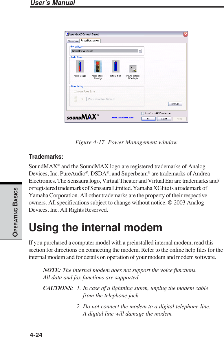 User&apos;s Manual4-24OPERATING BASICSFigure 4-17  Power Management windowTrademarks:SoundMAX® and the SoundMAX logo are registered trademarks of AnalogDevices, Inc. PureAudio®, DSDA®, and Superbeam® are trademarks of AndreaElectronics. The Sensaura logo, Virtual Theater and Virtual Ear are trademarks and/or registered trademarks of Sensaura Limited. Yamaha XGlite is a trademark ofYamaha Corporation. All other trademarks are the property of their respectiveowners. All specifications subject to change without notice. © 2003 AnalogDevices, Inc. All Rights Reserved.Using the internal modemIf you purchased a computer model with a preinstalled internal modem, read thissection for directions on connecting the modem. Refer to the online help files for theinternal modem and for details on operation of your modem and modem software.NOTE: The internal modem does not support the voice functions.All data and fax functions are supported.CAUTIONS: 1. In case of a lightning storm, unplug the modem cablefrom the telephone jack.2. Do not connect the modem to a digital telephone line.A digital line will damage the modem.